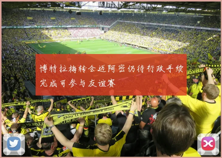 博特拉梅转会迈阿密仍待行政手续完成可参与友谊赛