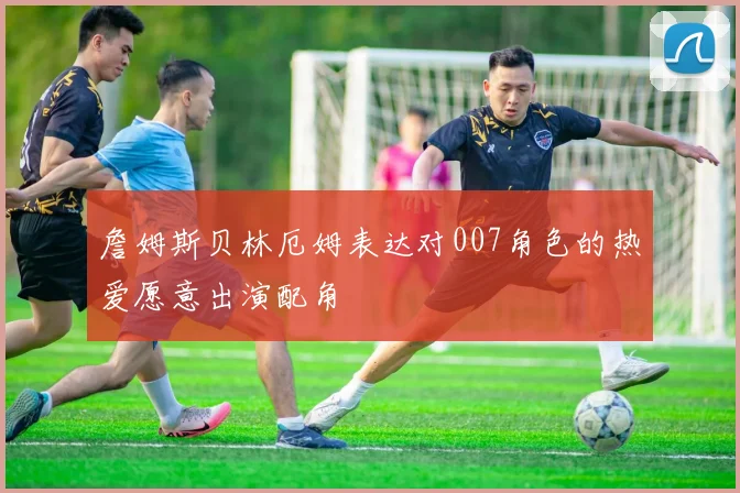 詹姆斯贝林厄姆表达对007角色的热爱愿意出演配角