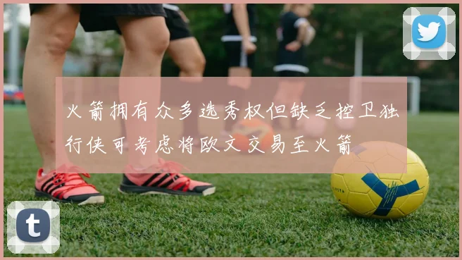 火箭拥有众多选秀权但缺乏控卫独行侠可考虑将欧文交易至火箭