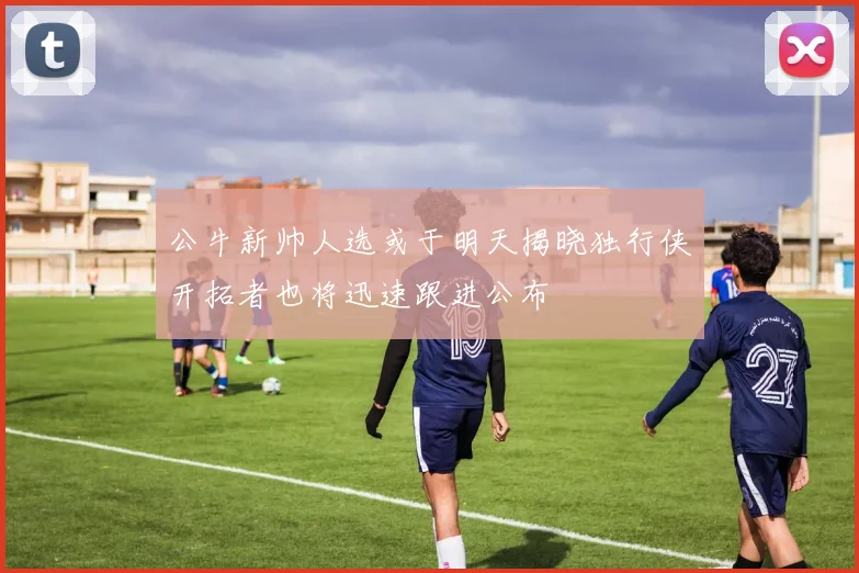 公牛新帅人选或于明天揭晓独行侠开拓者也将迅速跟进公布