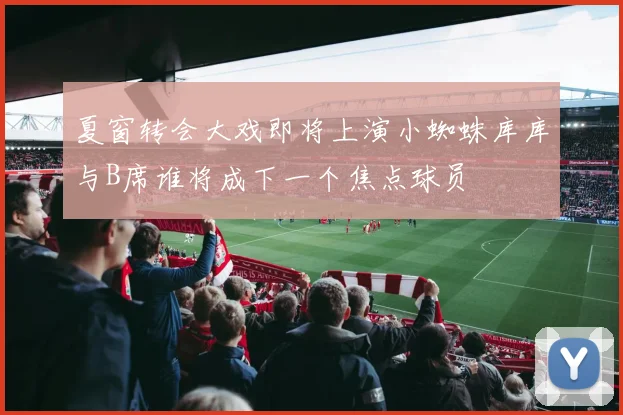 夏窗转会大戏即将上演小蜘蛛库库与B席谁将成下一个焦点球员