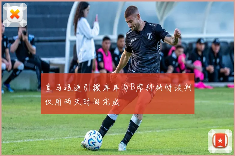 皇马迅速引援库库与B席科纳特谈判仅用两天时间完成