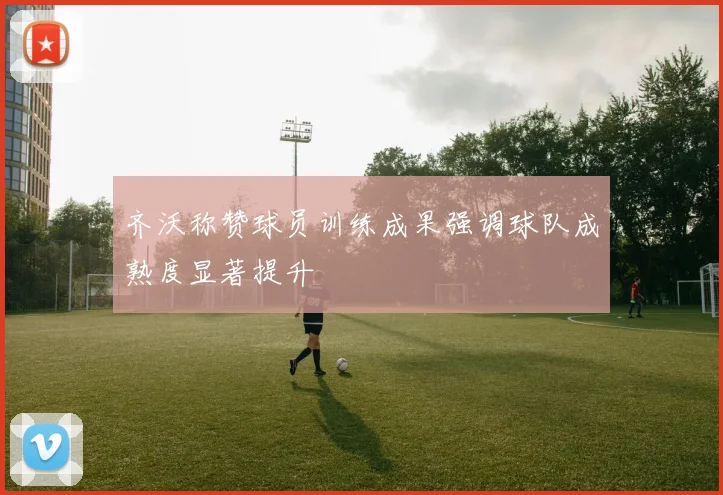 齐沃称赞球员训练成果强调球队成熟度显著提升