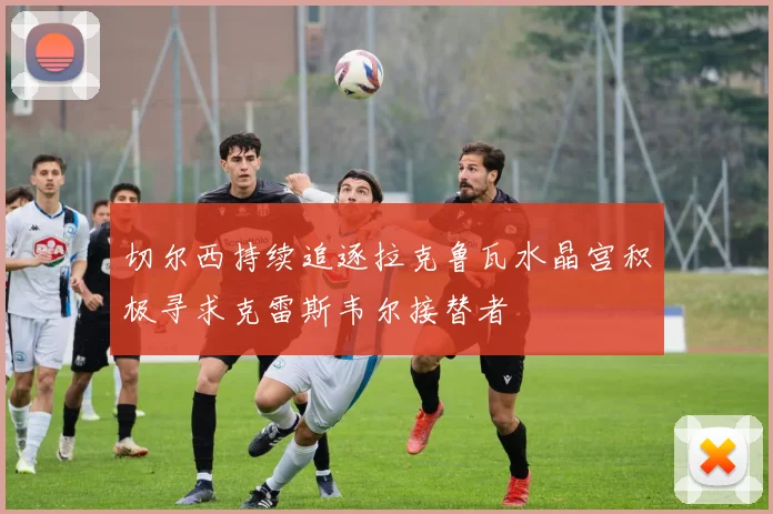 切尔西持续追逐拉克鲁瓦水晶宫积极寻求克雷斯韦尔接替者