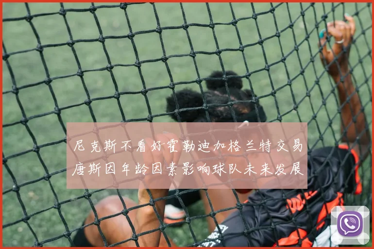 尼克斯不看好霍勒迪加格兰特交易唐斯因年龄因素影响球队未来发展