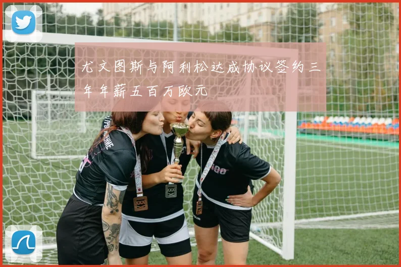 尤文图斯与阿利松达成协议签约三年年薪五百万欧元
