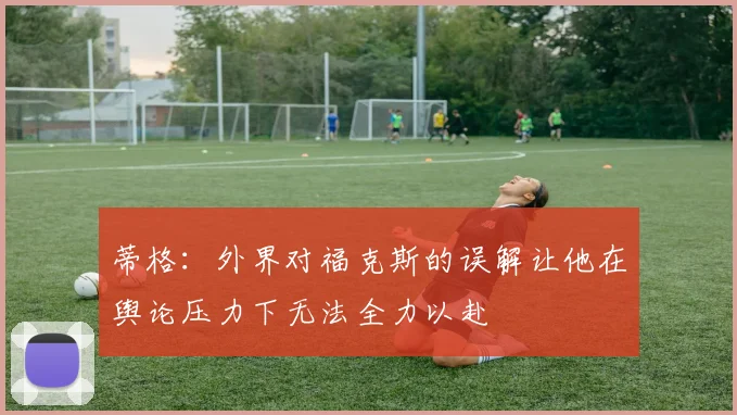 蒂格：外界对福克斯的误解让他在舆论压力下无法全力以赴