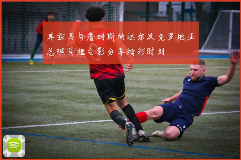 库兹马与詹姆斯纳达尔及克罗地亚总理同框合影分享精彩时刻