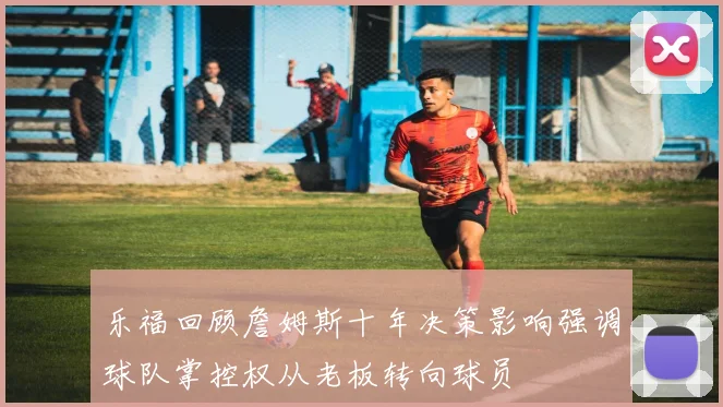 乐福回顾詹姆斯十年决策影响强调球队掌控权从老板转向球员
