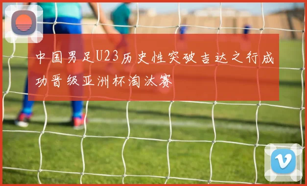 中国男足U23历史性突破吉达之行成功晋级亚洲杯淘汰赛