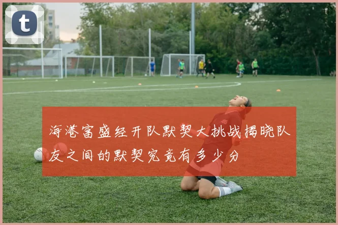 海港富盛经开队默契大挑战揭晓队友之间的默契究竟有多少分