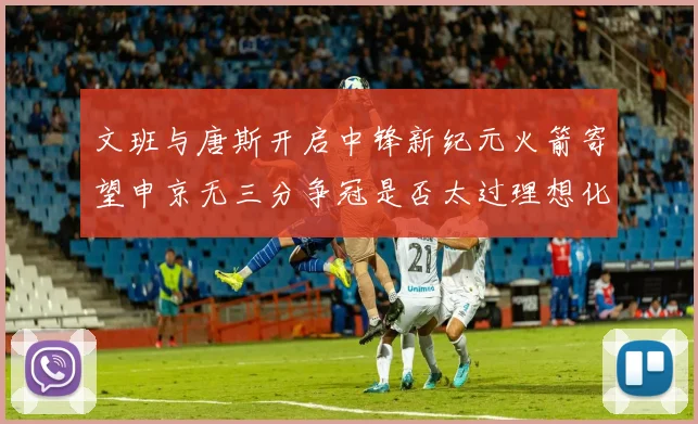 文班与唐斯开启中锋新纪元火箭寄望申京无三分争冠是否太过理想化