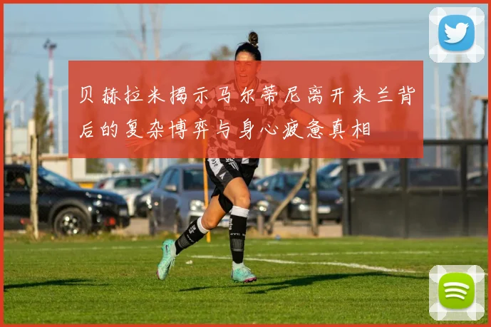 贝赫拉米揭示马尔蒂尼离开米兰背后的复杂博弈与身心疲惫真相