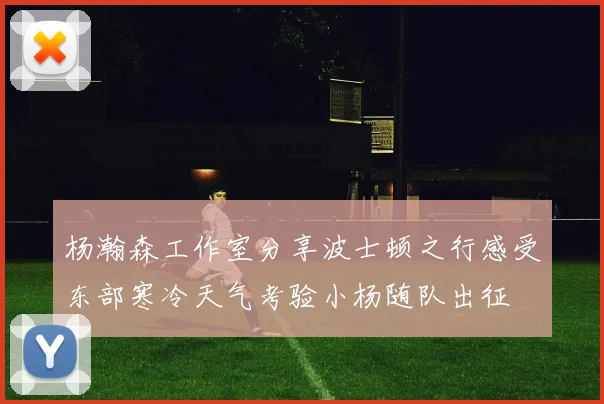 杨瀚森工作室分享波士顿之行感受东部寒冷天气考验小杨随队出征