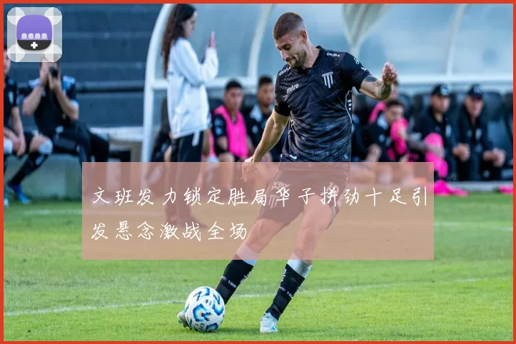 文班发力锁定胜局华子拼劲十足引发悬念激战全场