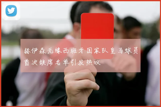 赫伊森无缘西班牙国家队皇马球员首次缺席名单引发热议