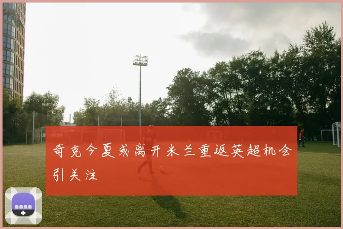 奇克今夏或离开米兰重返英超机会引关注