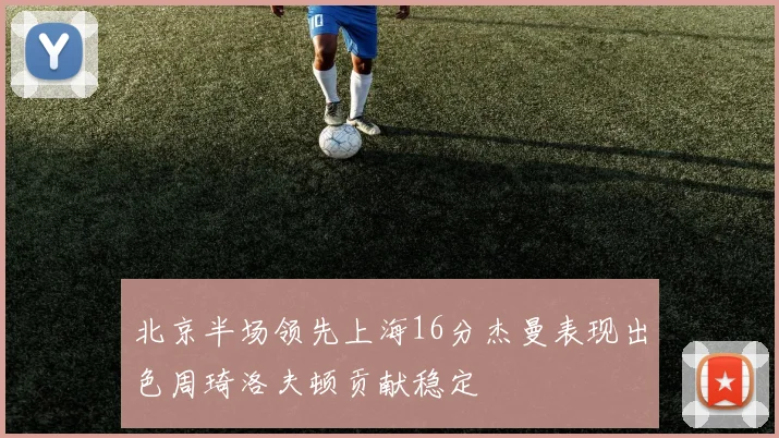 北京半场领先上海16分杰曼表现出色周琦洛夫顿贡献稳定
