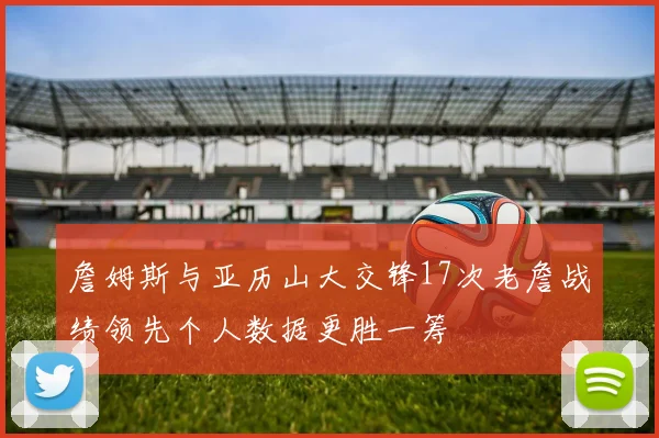 詹姆斯与亚历山大交锋17次老詹战绩领先个人数据更胜一筹