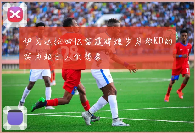 伊戈达拉回忆雷霆辉煌岁月称KD的实力超出人们想象